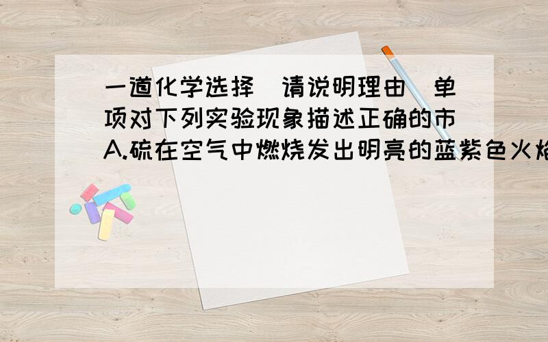 一道化学选择(请说明理由)单项对下列实验现象描述正确的市A.硫在空气中燃烧发出明亮的蓝紫色火焰B.硫酸铜溶液中滴入氧化钾溶液产生白色沉淀C.澄清石灰水中滴入酚酞试液,溶液呈红色D.