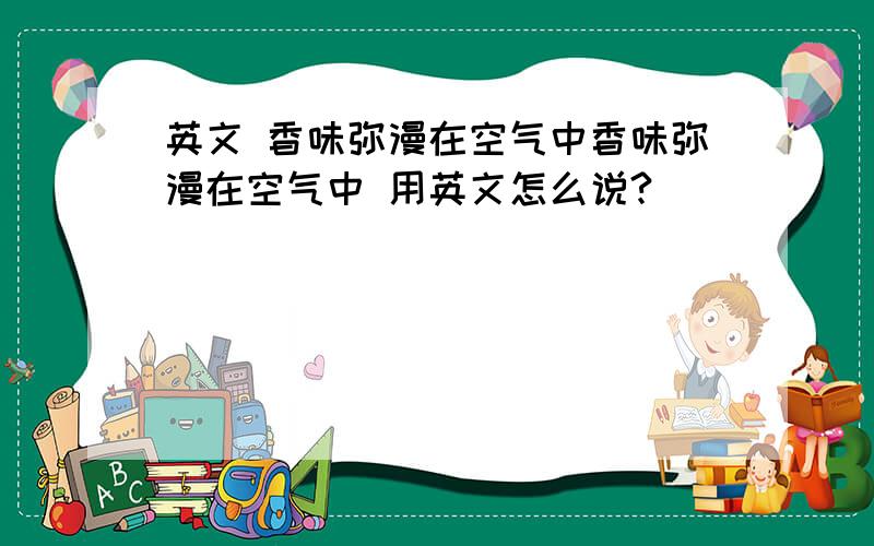 英文 香味弥漫在空气中香味弥漫在空气中 用英文怎么说?