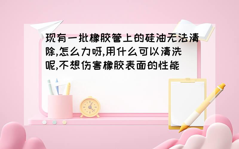 现有一批橡胶管上的硅油无法清除,怎么力呀,用什么可以清洗呢,不想伤害橡胶表面的性能