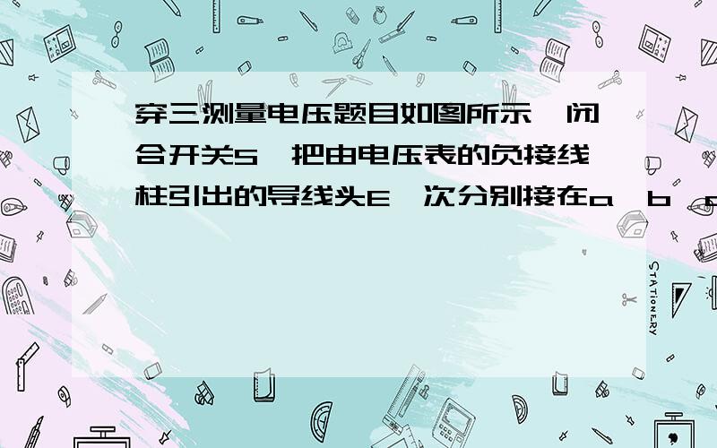 穿三测量电压题目如图所示,闭合开关S,把由电压表的负接线柱引出的导线头E一次分别接在a,b,c,d点.（1）电压表示数最小时是接在____点.（2）若导线头E接在d点时,电压表示数为4.5V,而接在c点时