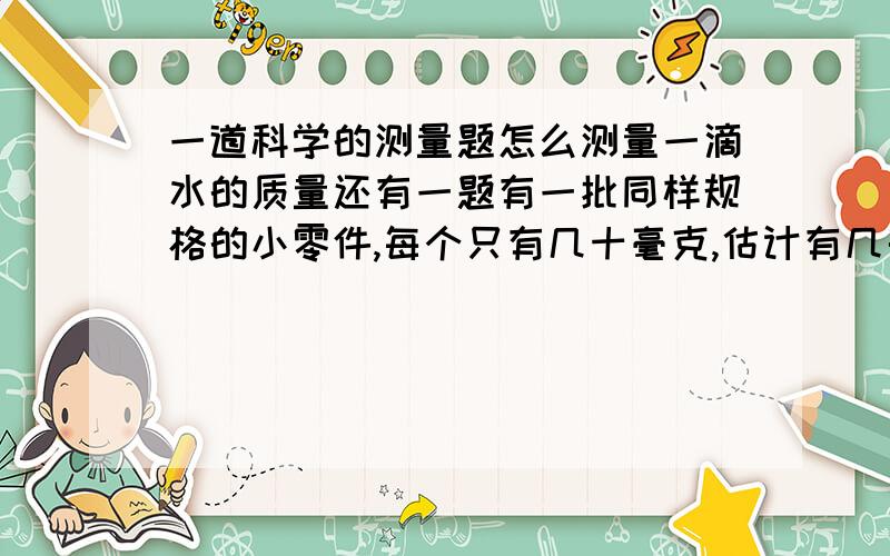 一道科学的测量题怎么测量一滴水的质量还有一题有一批同样规格的小零件,每个只有几十毫克,估计有几千个,手边有一架调节好的天平,请你用适当的方式测算出这堆零件的数目.把你的测量