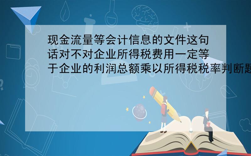 现金流量等会计信息的文件这句话对不对企业所得税费用一定等于企业的利润总额乘以所得税税率判断题：企业所得税费用一定等于企业的利润总额乘以所得税税率判断题：财务会计报告是