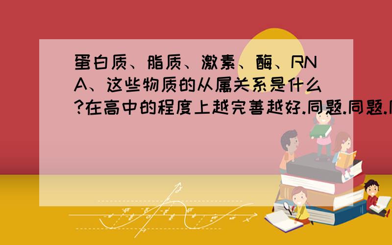 蛋白质、脂质、激素、酶、RNA、这些物质的从属关系是什么?在高中的程度上越完善越好.同题.同题.同题.同题.另：还有些人说酶多数属于蛋白质,少部分是RNA对吗?