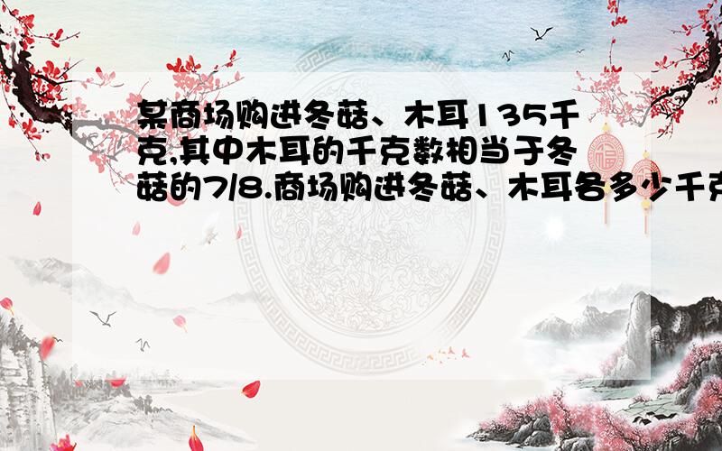 某商场购进冬菇、木耳135千克,其中木耳的千克数相当于冬菇的7/8.商场购进冬菇、木耳各多少千克