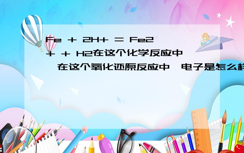 Fe + 2H+ = Fe2+ + H2在这个化学反应中,在这个氧化还原反应中,电子是怎么样转移的?是Fe的两个电子转移到氢上么?可是H2只缺一个电子啊?我只是想让大家说一下这个电子是怎么样转移的。