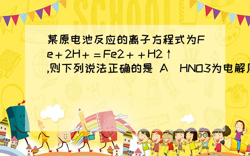 某原电池反应的离子方程式为Fe＋2H＋＝Fe2＋＋H2↑,则下列说法正确的是 A．HNO3为电解质溶液 B．锌为原电某原电池反应的离子方程式为Fe＋2H＋＝Fe2＋＋H2↑,则下列说法正确的是A．HNO3为电解