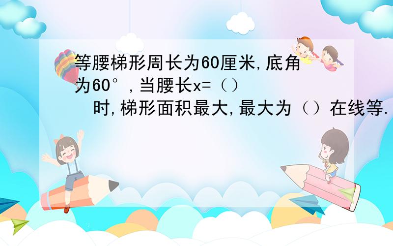 等腰梯形周长为60厘米,底角为60°,当腰长x=（）    时,梯形面积最大,最大为（）在线等.