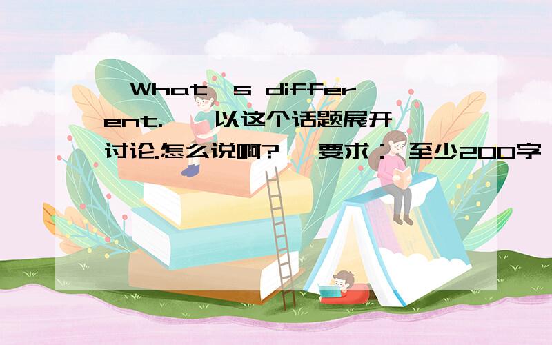 【What's different. 】 以这个话题展开讨论.怎么说啊? 【要求： 至少200字】