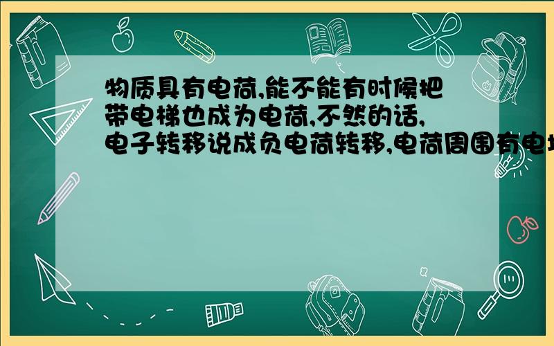 物质具有电荷,能不能有时候把带电梯也成为电荷,不然的话,电子转移说成负电荷转移,电荷周围有电场这都解释不下去了,我就是想问问,电荷指代带电体是不是很灵活,带电体都可以叫