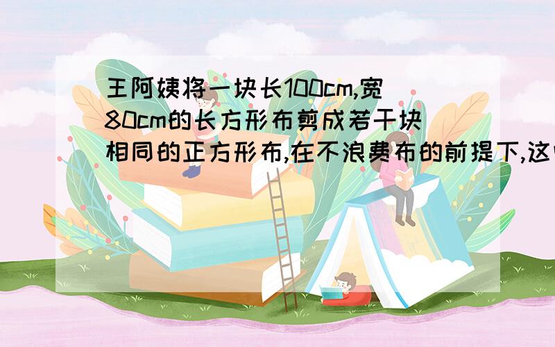 王阿姨将一块长100cm,宽80cm的长方形布剪成若干块相同的正方形布,在不浪费布的前提下,这些正方形布的边长最大是多少厘米?能剪成几块这样的正方形