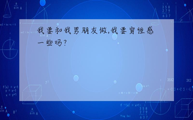 我要和我男朋友做,我要穿性感一些吗?