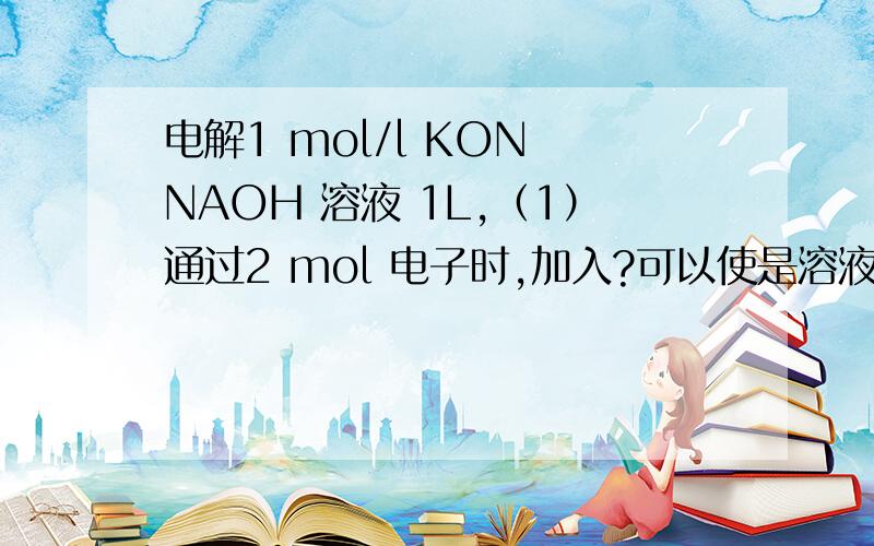 电解1 mol/l KON NAOH 溶液 1L,（1）通过2 mol 电子时,加入?可以使是溶液恢复原来的浓度?（2）通过4 mol 电子时,加入?可以使是溶液恢复原来的浓度?