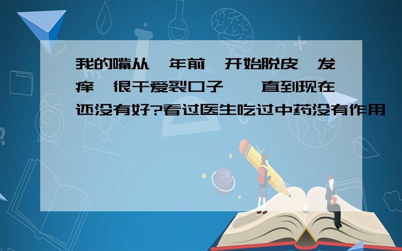 我的嘴从一年前,开始脱皮,发痒,很干爱裂口子,一直到现在还没有好?看过医生吃过中药没有作用,而且嘴巴周围老长座疮,很难受,怎么办?我很害怕,我是不是得了唇癌啊?如果真的是该怎么办?