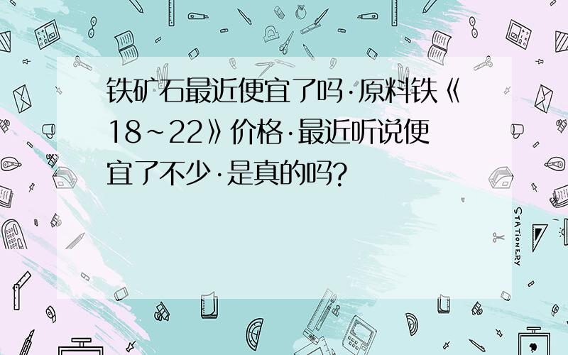 铁矿石最近便宜了吗·原料铁《18~22》价格·最近听说便宜了不少·是真的吗?