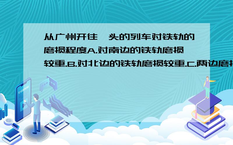 从广州开往汕头的列车对铁轨的磨损程度A.对南边的铁轨磨损较重.B.对北边的铁轨磨损较重.C.两边磨损的一样重.D.对两边都无磨损.