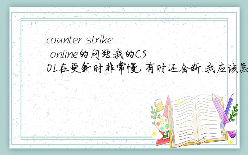 counter strike online的问题我的CSOL在更新时非常慢,有时还会断.我应该怎么办?