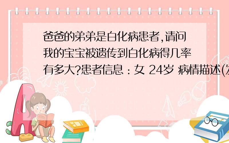 爸爸的弟弟是白化病患者,请问我的宝宝被遗传到白化病得几率有多大?患者信息：女 24岁 病情描述(发病时间、主要症状等)：我爸爸的弟弟也就是我叔叔是白化病患者,我爸爸妈妈和我还有我