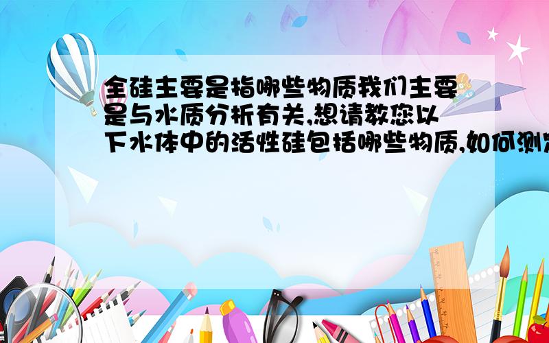 全硅主要是指哪些物质我们主要是与水质分析有关,想请教您以下水体中的活性硅包括哪些物质,如何测定,以那种物质来表示；全硅又包括哪些物质,如何测定,又如何表示?希望能得到您的解答,