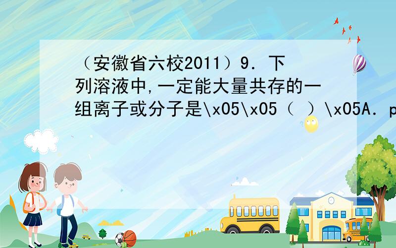 （安徽省六校2011）9．下列溶液中,一定能大量共存的一组离子或分子是\x05\x05（ ）\x05A．pH=1的溶液中：Na+、Mg2+、SO、HCO\x05B．含有大量Fe2+的溶液中：A13+、Cu2+、C12、SO\x05C．加入铝能放出H2的