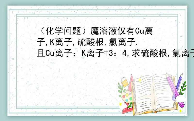 （化学问题）魔溶液仅有Cu离子,K离子,硫酸根,氯离子.且Cu离子：K离子=3：4,求硫酸根,氯离子之比A 3：2B 1：2C 2：5D 1：8能说的再具体吗？还是不理解Cu离子中的阳离子？Cu离子就是阳离子