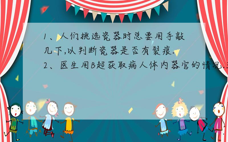 1、人们挑选瓷器时总要用手敲几下,以判断瓷器是否有裂痕.2、医生用B超获取病人体内器官的情况.3、医生用超声波给病人洁牙.4、医生用“闻”来珍病.5、外科医生用超声波除去人体内的胆