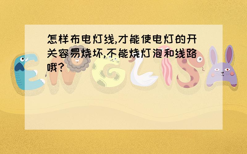 怎样布电灯线,才能使电灯的开关容易烧坏,不能烧灯泡和线路哦?