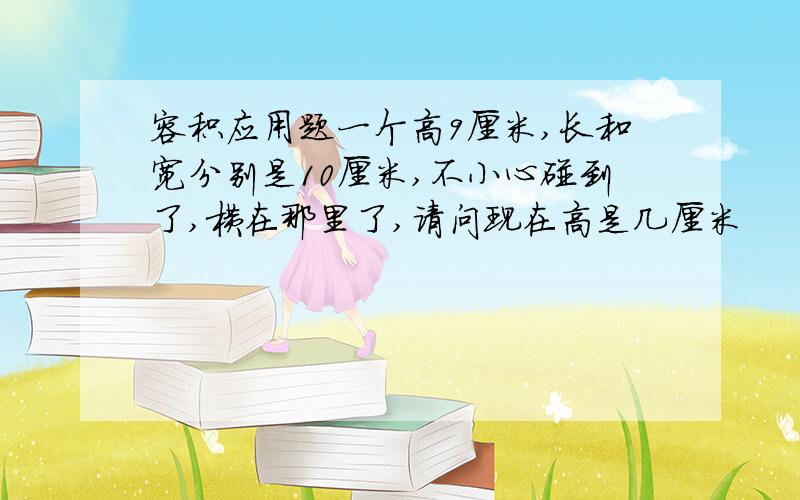 容积应用题一个高9厘米,长和宽分别是10厘米,不小心碰到了,横在那里了,请问现在高是几厘米