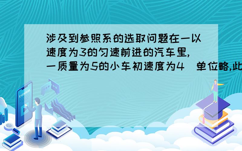 涉及到参照系的选取问题在一以速度为3的匀速前进的汽车里,一质量为5的小车初速度为4（单位略,此处4指相对于汽车,相对于地面为7）,由于摩擦力作用,小车渐渐停下来了（相对汽车静止）.