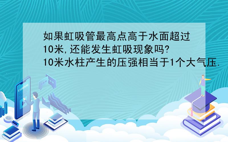 如果虹吸管最高点高于水面超过10米,还能发生虹吸现象吗?10米水柱产生的压强相当于1个大气压.