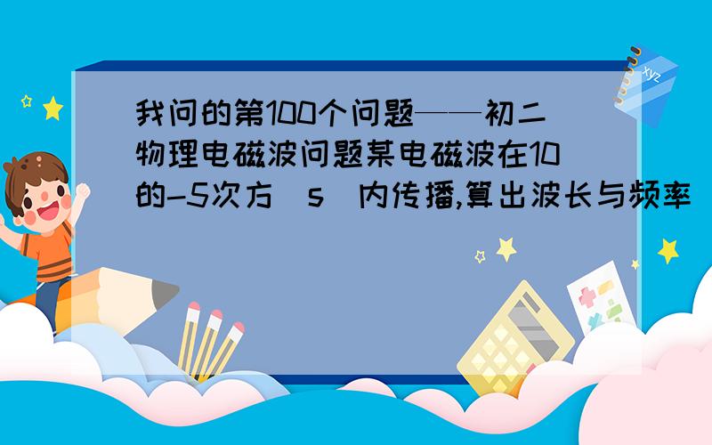 我问的第100个问题——初二物理电磁波问题某电磁波在10的-5次方(s)内传播,算出波长与频率