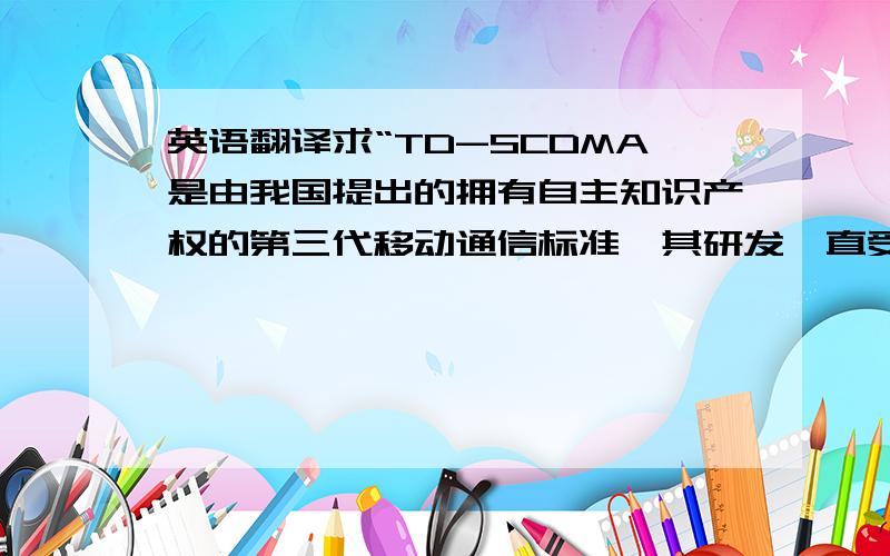 英语翻译求“TD-SCDMA是由我国提出的拥有自主知识产权的第三代移动通信标准,其研发一直受到国家的高度重视,已成为国内外研究的热点.本文针对我国特有情况介绍了第三代移动通信(3G)的历