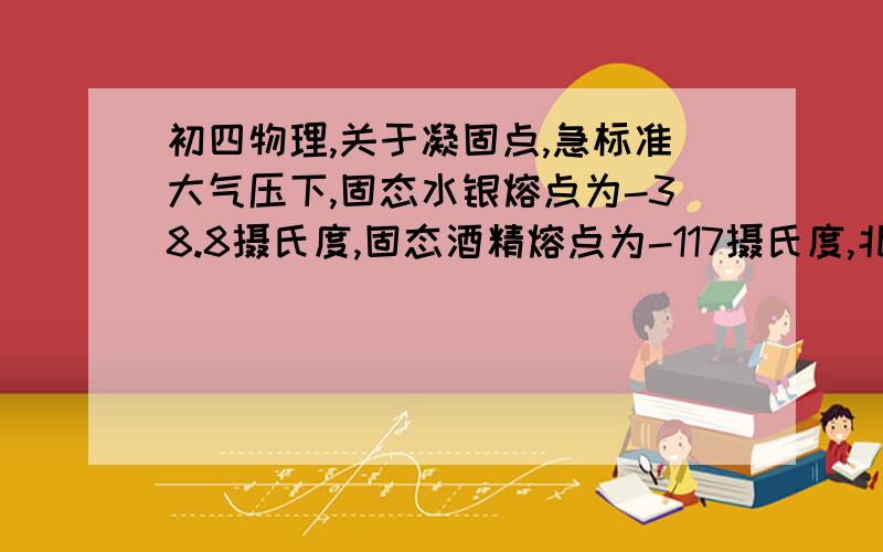 初四物理,关于凝固点,急标准大气压下,固态水银熔点为-38.8摄氏度,固态酒精熔点为-117摄氏度,北方冬天为什么用酒精温度计,而不用水银温度计实际上我想问的是标准大气压下，固态水银的凝