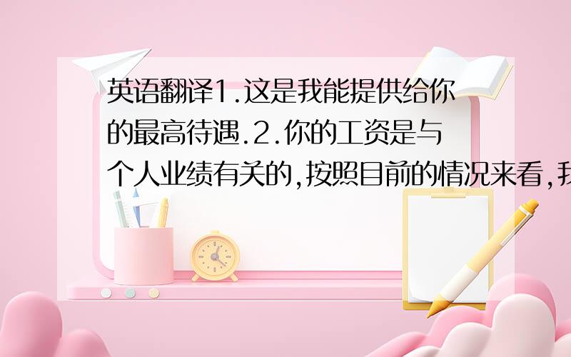 英语翻译1.这是我能提供给你的最高待遇.2.你的工资是与个人业绩有关的,按照目前的情况来看,我不能给你更高的工资和更好的住宿条件.3.我不在乎多给你100元,只要你的工作做的好.