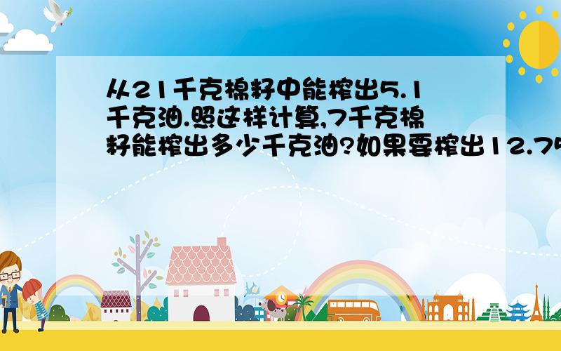 从21千克棉籽中能榨出5.1千克油.照这样计算,7千克棉籽能榨出多少千克油?如果要榨出12.75千克油需要棉籽多少千克?