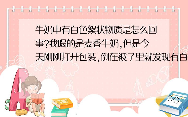 牛奶中有白色絮状物质是怎么回事?我喝的是麦香牛奶,但是今天刚刚打开包装,倒在被子里就发现有白色絮状物体,而且味道也不如以前了,怎么回事!想知道怎么办……