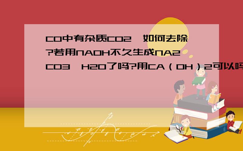 CO中有杂质CO2,如何去除?若用NAOH不久生成NA2CO3,H2O了吗?用CA（OH）2可以吗,这是重点!