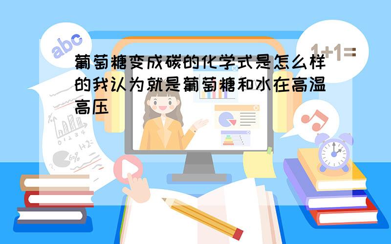 葡萄糖变成碳的化学式是怎么样的我认为就是葡萄糖和水在高温高压