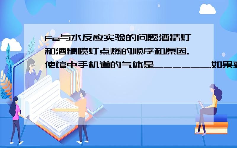 Fe与水反应实验的问题酒精灯和酒精喷灯点燃的顺序和原因.使馆中手机道的气体是______.如果要在试管处点燃该气体,则必须对该气体进行________,这一操作的目的是______.