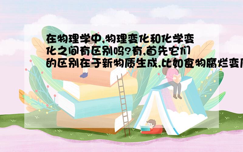 在物理学中,物理变化和化学变化之间有区别吗?有,首先它们的区别在于新物质生成,比如食物腐烂变质时,有新物质生成,所以是化学变化.儿像木材那样的东西制成桌椅和板凳,只是形状改变而