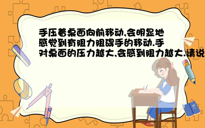 手压着桌面向前移动,会明显地感觉到有阻力阻碍手的移动.手对桌面的压力越大,会感到阻力越大.请说明...手压着桌面向前移动,会明显地感觉到有阻力阻碍手的移动.手对桌面的压力越大,会感