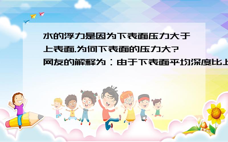 水的浮力是因为下表面压力大于上表面.为何下表面的压力大?网友的解释为：由于下表面平均深度比上表面的平均深度要深.所以底面压力大,上面压力小.我的问题是：为什么 深,压力就大?PS: