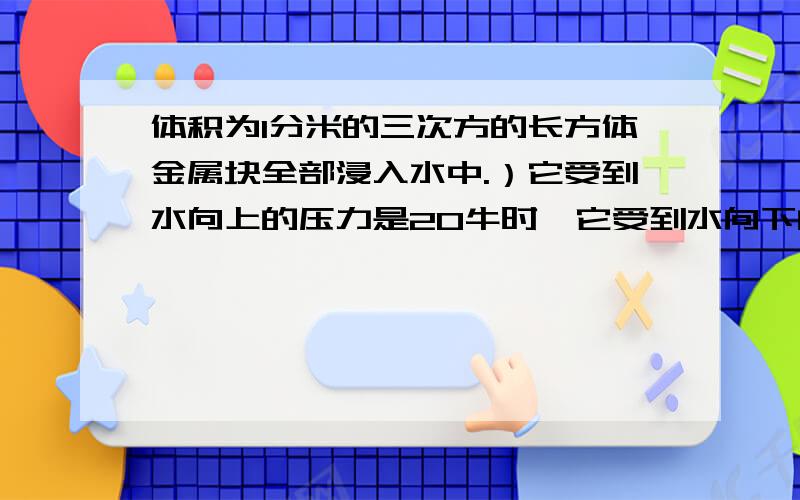 体积为1分米的三次方的长方体金属块全部浸入水中.）它受到水向上的压力是20牛时,它受到水向下的压力是多少牛?2)、若金属块浸入水中的深度增加,它受到水向上的压力为30牛,则金属块受到