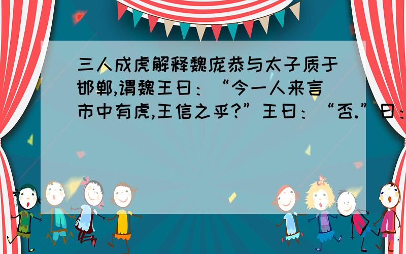 三人成虎解释魏庞恭与太子质于邯郸,谓魏王曰：“今一人来言市中有虎,王信之乎?”王曰：“否.”曰：“二人言,王信之乎?”曰：“寡人疑矣.”曰：“三人言,王信之乎?”曰：“寡人信之矣.