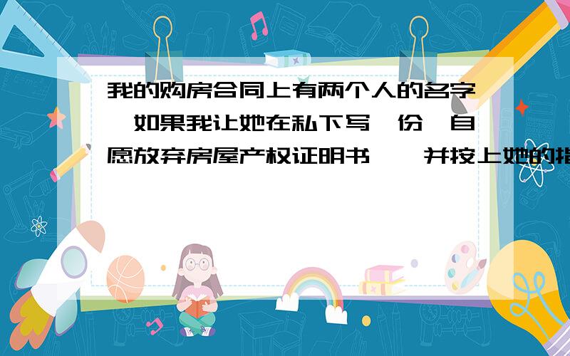 我的购房合同上有两个人的名字,如果我让她在私下写一份《自愿放弃房屋产权证明书》,并按上她的指印,不知道能不能具有法律效力?因为我的房子还在按揭当中,不能更改购房合同上的名字!