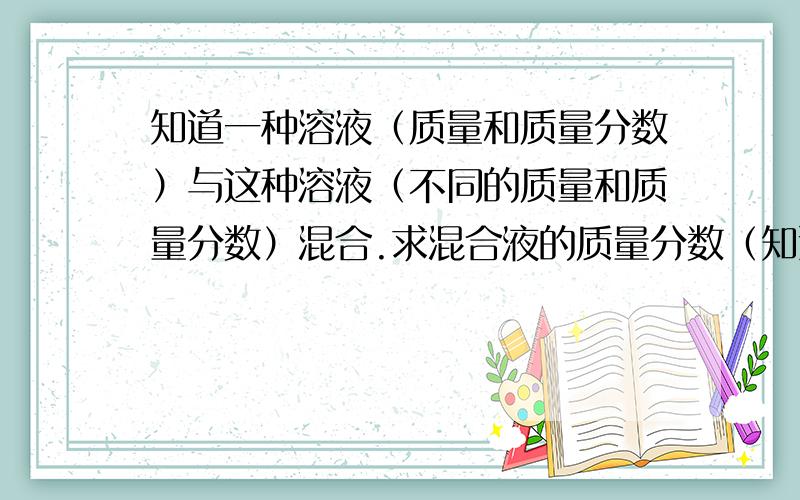 知道一种溶液（质量和质量分数）与这种溶液（不同的质量和质量分数）混合.求混合液的质量分数（知道密度溶液不能随便混合的.体积会改变……还有 要关于物质的量浓度的公式……