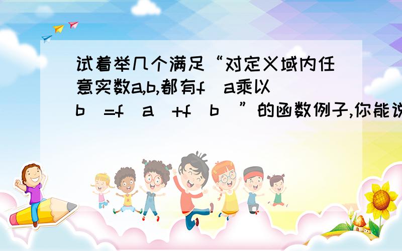 试着举几个满足“对定义域内任意实数a,b,都有f(a乘以b）=f(a)+f(b)”的函数例子,你能说出这些函数具有哪些共同性质吗?试着举几个满足“对定义域内任意实数a,b,都有f(a+b）=f(a)乘以f(b)”的函