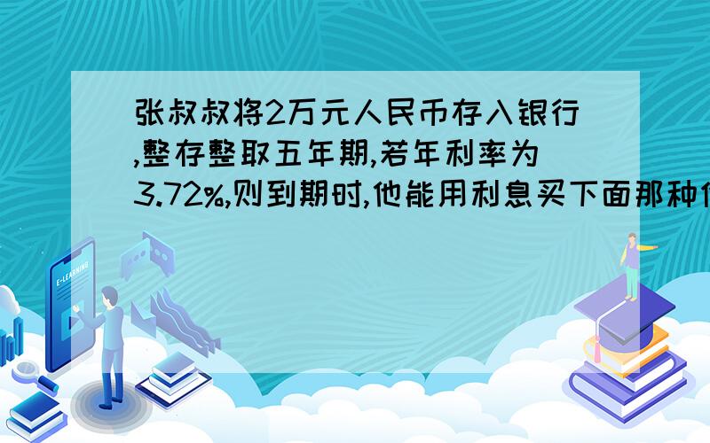 张叔叔将2万元人民币存入银行,整存整取五年期,若年利率为3.72%,则到期时,他能用利息买下面那种价格的电脑 A款3500元 B款3700元