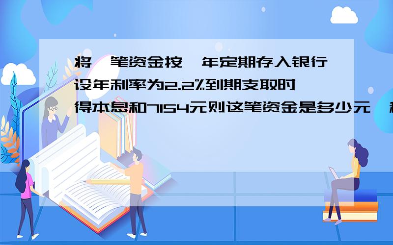 将一笔资金按一年定期存入银行设年利率为2.2%到期支取时得本息和7154元则这笔资金是多少元,税后利息是多71540是未扣税的.这笔资金是多少元?税后利息是多少元?（扣20%的利息税） 方程