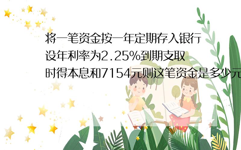 将一笔资金按一年定期存入银行设年利率为2.25%到期支取时得本息和7154元则这笔资金是多少元,税后利息是多