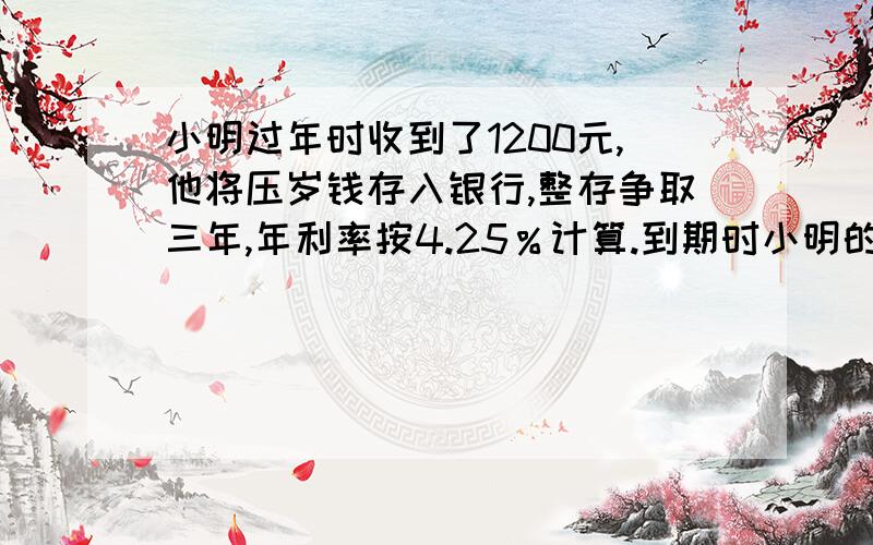 小明过年时收到了1200元,他将压岁钱存入银行,整存争取三年,年利率按4.25％计算.到期时小明的利息是多少笑笑家投保了家庭安全保险,保险金额为24万元,保险期五年,安保险率0.8％计算,共需缴